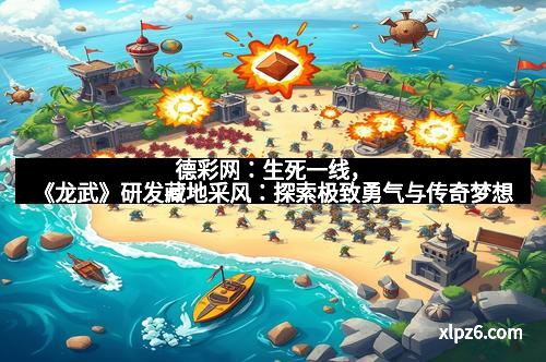 德彩网:生死一线,《龙武》研发藏地采风:探索极致勇气与传奇梦想